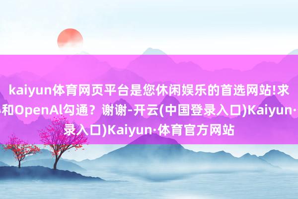 kaiyun体育网页平台是您休闲娱乐的首选网站!求教贵司有莫得和OpenAl勾通？谢谢-开云(中国登录入口)Kaiyun·体育官方网站