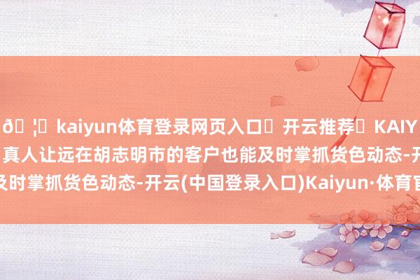 🦄kaiyun体育登录网页入口✅开云推荐✅KAIYUN SPORTS为您提供:真人让远在胡志明市的客户也能及时掌抓货色动态-开云(中国登录入口)Kaiyun·体育官方网站