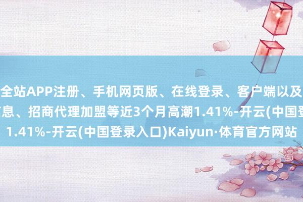 全站APP注册、手机网页版、在线登录、客户端以及发布平台优惠活动信息、招商代理加盟等近3个月高潮1.41%-开云(中国登录入口)Kaiyun·体育官方网站