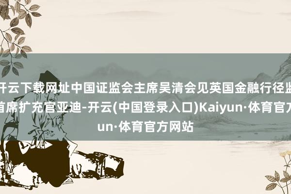 开云下载网址中国证监会主席吴清会见英国金融行径监管局首席扩充官亚迪-开云(中国登录入口)Kaiyun·体育官方网站