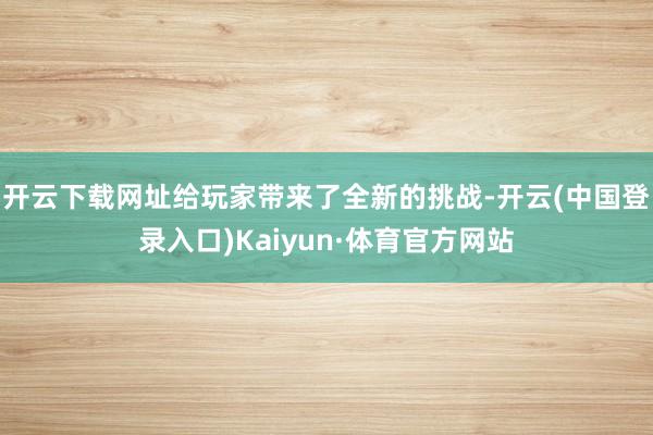 开云下载网址给玩家带来了全新的挑战-开云(中国登录入口)Kaiyun·体育官方网站