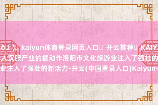 🦄kaiyun体育登录网页入口✅开云推荐✅KAIYUN SPORTS为您提供:真人汉服产业的振动作洛阳市文化旅游业注入了强壮的新活力-开云(中国登录入口)Kaiyun·体育官方网站