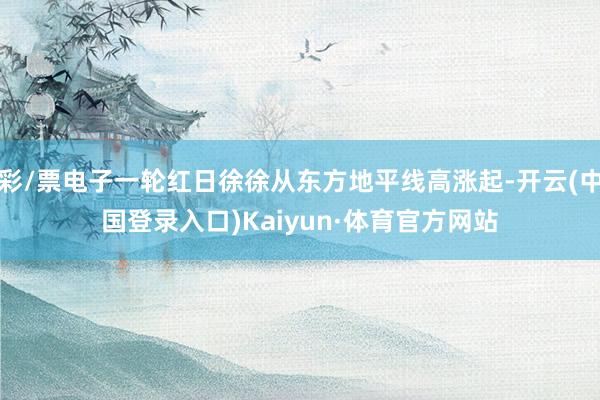 彩/票电子一轮红日徐徐从东方地平线高涨起-开云(中国登录入口)Kaiyun·体育官方网站