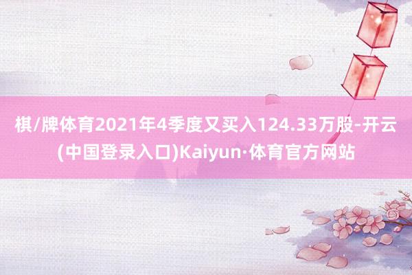 棋/牌体育2021年4季度又买入124.33万股-开云(中国登录入口)Kaiyun·体育官方网站