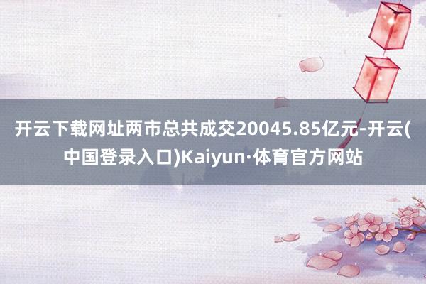 开云下载网址两市总共成交20045.85亿元-开云(中国登录入口)Kaiyun·体育官方网站
