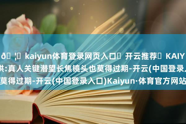 🦄kaiyun体育登录网页入口✅开云推荐✅KAIYUN SPORTS为您提供:真人关键潜望长焦镜头也莫得过期-开云(中国登录入口)Kaiyun·体育官方网站