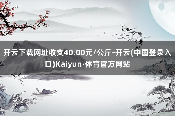 开云下载网址收支40.00元/公斤-开云(中国登录入口)Kaiyun·体育官方网站