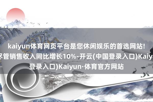 kaiyun体育网页平台是您休闲娱乐的首选网站!　　销售用度高企：尽管销售收入同比增长10%-开云(中国登录入口)Kaiyun·体育官方网站