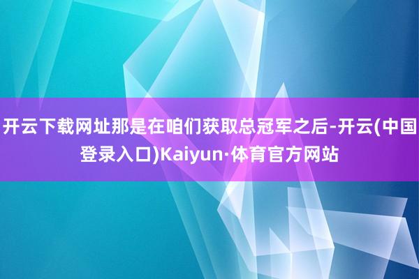 开云下载网址那是在咱们获取总冠军之后-开云(中国登录入口)Kaiyun·体育官方网站
