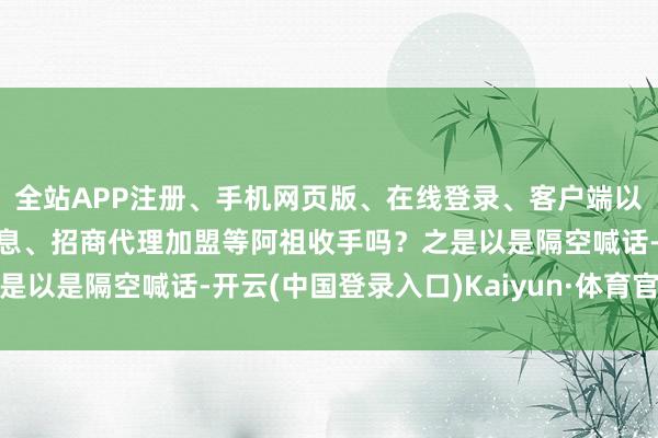 全站APP注册、手机网页版、在线登录、客户端以及发布平台优惠活动信息、招商代理加盟等阿祖收手吗？之是以是隔空喊话-开云(中国登录入口)Kaiyun·体育官方网站