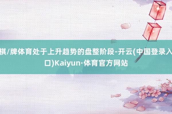棋/牌体育处于上升趋势的盘整阶段-开云(中国登录入口)Kaiyun·体育官方网站