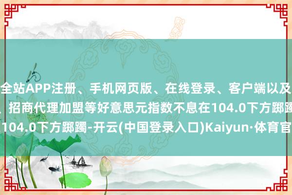 全站APP注册、手机网页版、在线登录、客户端以及发布平台优惠活动信息、招商代理加盟等好意思元指数不息在104.0下方踯躅-开云(中国登录入口)Kaiyun·体育官方网站