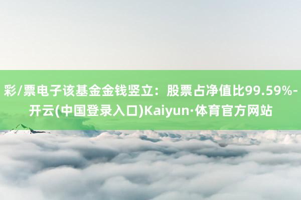 彩/票电子该基金金钱竖立：股票占净值比99.59%-开云(中国登录入口)Kaiyun·体育官方网站