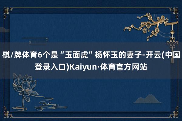 棋/牌体育6个是“玉面虎”杨怀玉的妻子-开云(中国登录入口)Kaiyun·体育官方网站