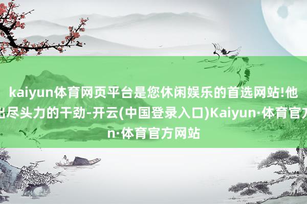 kaiyun体育网页平台是您休闲娱乐的首选网站!他能用出尽头力的干劲-开云(中国登录入口)Kaiyun·体育官方网站