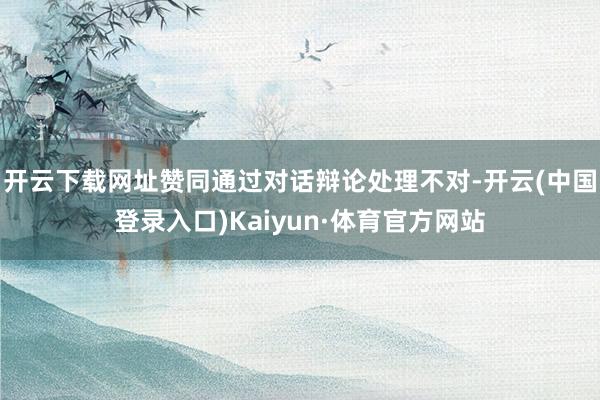开云下载网址赞同通过对话辩论处理不对-开云(中国登录入口)Kaiyun·体育官方网站