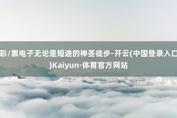 彩/票电子无论是短途的神圣徒步-开云(中国登录入口)Kaiyun·体育官方网站
