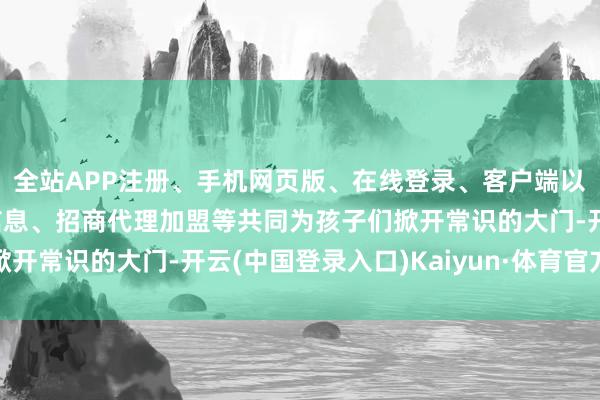 全站APP注册、手机网页版、在线登录、客户端以及发布平台优惠活动信息、招商代理加盟等共同为孩子们掀开常识的大门-开云(中国登录入口)Kaiyun·体育官方网站