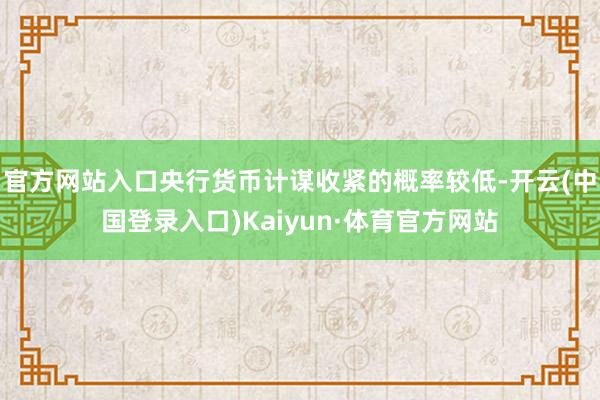 官方网站入口央行货币计谋收紧的概率较低-开云(中国登录入口)Kaiyun·体育官方网站