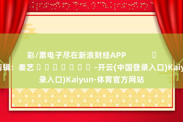 彩/票电子尽在新浪财经APP            						背负剪辑：秦艺 							-开云(中国登录入口)Kaiyun·体育官方网站
