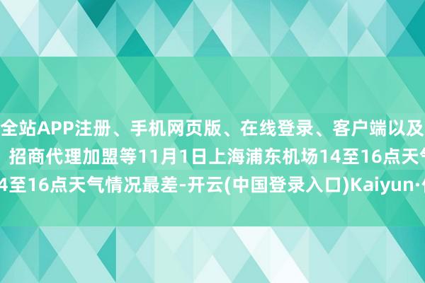 全站APP注册、手机网页版、在线登录、客户端以及发布平台优惠活动信息、招商代理加盟等11月1日上海浦东机场14至16点天气情况最差-开云(中国登录入口)Kaiyun·体育官方网站