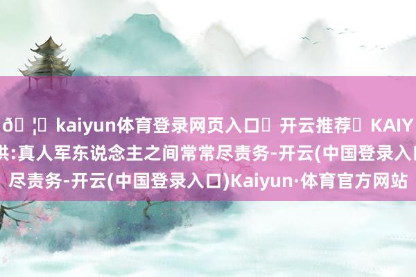🦄kaiyun体育登录网页入口✅开云推荐✅KAIYUN SPORTS为您提供:真人军东说念主之间常常尽责务-开云(中国登录入口)Kaiyun·体育官方网站