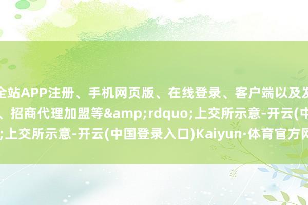 全站APP注册、手机网页版、在线登录、客户端以及发布平台优惠活动信息、招商代理加盟等&rdquo;上交所示意-开云(中国登录入口)Kaiyun·体育官方网站