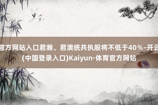 官方网站入口君瀚、君澳统共执股将不低于40%-开云(中国登录入口)Kaiyun·体育官方网站