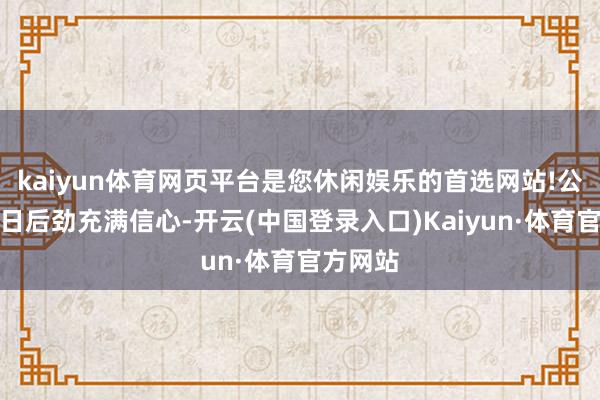 kaiyun体育网页平台是您休闲娱乐的首选网站!公司对改日后劲充满信心-开云(中国登录入口)Kaiyun·体育官方网站