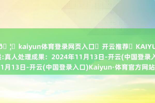 🦄kaiyun体育登录网页入口✅开云推荐✅KAIYUN SPORTS为您提供:真人处理成果：2024年11月13日-开云(中国登录入口)Kaiyun·体育官方网站