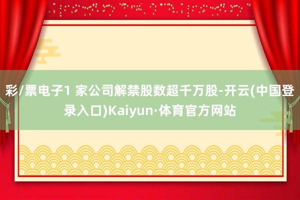 彩/票电子1 家公司解禁股数超千万股-开云(中国登录入口)Kaiyun·体育官方网站
