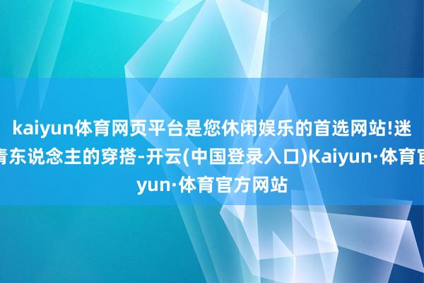 kaiyun体育网页平台是您休闲娱乐的首选网站!迷上了年青东说念主的穿搭-开云(中国登录入口)Kaiyun·体育官方网站