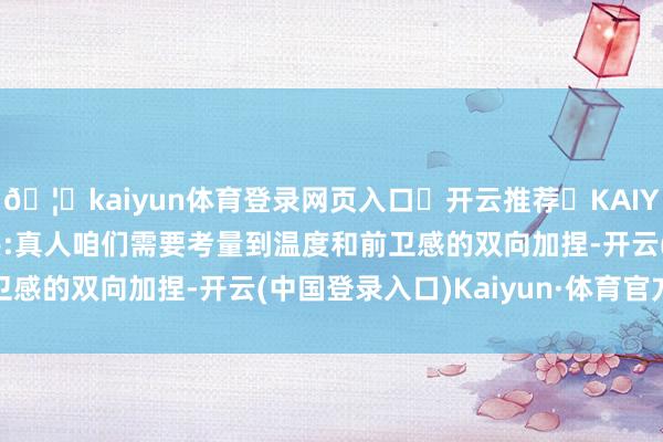 🦄kaiyun体育登录网页入口✅开云推荐✅KAIYUN SPORTS为您提供:真人咱们需要考量到温度和前卫感的双向加捏-开云(中国登录入口)Kaiyun·体育官方网站