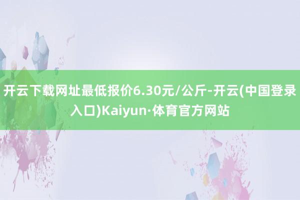 开云下载网址最低报价6.30元/公斤-开云(中国登录入口)Kaiyun·体育官方网站