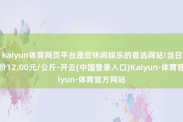kaiyun体育网页平台是您休闲娱乐的首选网站!当日最高报价12.00元/公斤-开云(中国登录入口)Kaiyun·体育官方网站