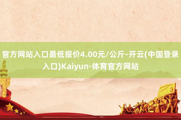 官方网站入口最低报价4.00元/公斤-开云(中国登录入口)Kaiyun·体育官方网站