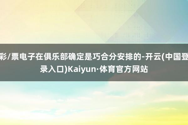 彩/票电子在俱乐部确定是巧合分安排的-开云(中国登录入口)Kaiyun·体育官方网站