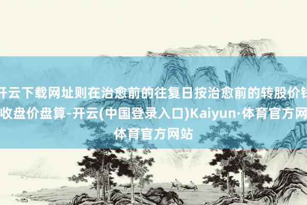 开云下载网址则在治愈前的往复日按治愈前的转股价钱和收盘价盘算-开云(中国登录入口)Kaiyun·体育官方网站