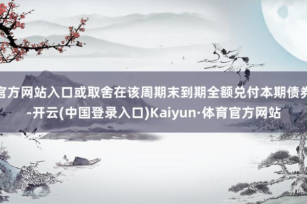 官方网站入口或取舍在该周期末到期全额兑付本期债券-开云(中国登录入口)Kaiyun·体育官方网站