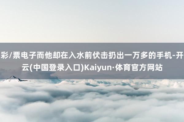 彩/票电子而他却在入水前伏击扔出一万多的手机-开云(中国登录入口)Kaiyun·体育官方网站