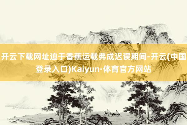 开云下载网址迫于香蕉运载弗成迟误期间-开云(中国登录入口)Kaiyun·体育官方网站