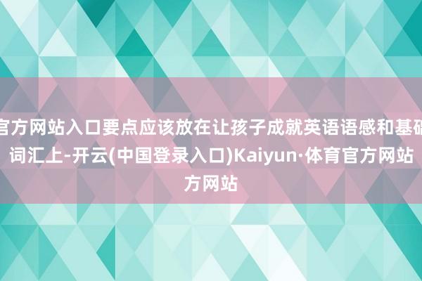 官方网站入口要点应该放在让孩子成就英语语感和基础词汇上-开云(中国登录入口)Kaiyun·体育官方网站