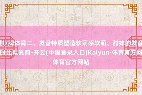 棋/牌体育二、发音特质塑造软萌感软萌、甜妹的发音时时比拟靠前-开云(中国登录入口)Kaiyun·体育官方网站