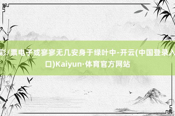 彩/票电子或寥寥无几安身于绿叶中-开云(中国登录入口)Kaiyun·体育官方网站