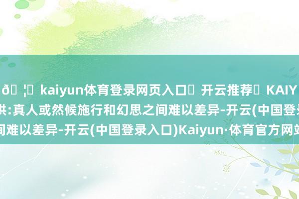 🦄kaiyun体育登录网页入口✅开云推荐✅KAIYUN SPORTS为您提供:真人或然候施行和幻思之间难以差异-开云(中国登录入口)Kaiyun·体育官方网站