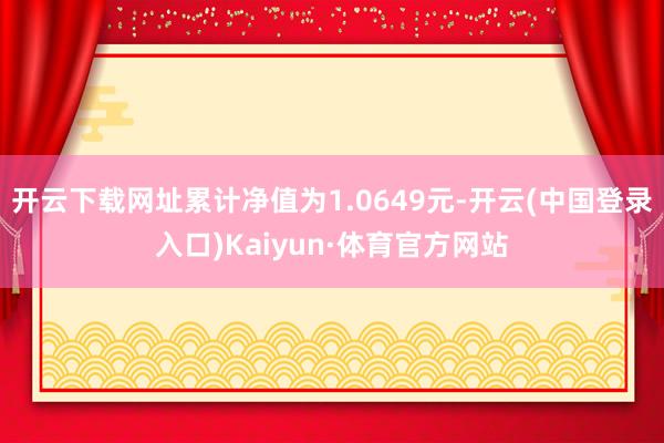 开云下载网址累计净值为1.0649元-开云(中国登录入口)Kaiyun·体育官方网站