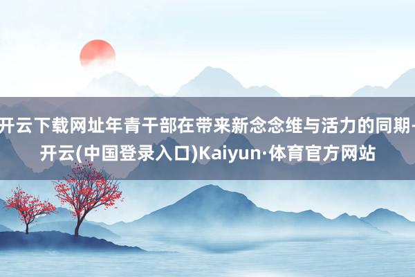 开云下载网址年青干部在带来新念念维与活力的同期-开云(中国登录入口)Kaiyun·体育官方网站