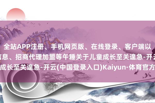 全站APP注册、手机网页版、在线登录、客户端以及发布平台优惠活动信息、招商代理加盟等午睡关于儿童成长至关遑急-开云(中国登录入口)Kaiyun·体育官方网站