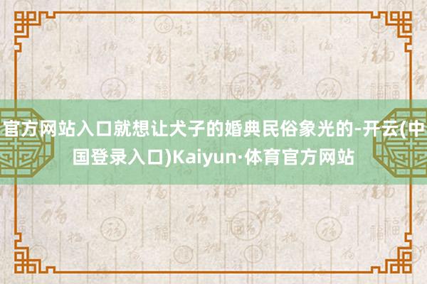 官方网站入口就想让犬子的婚典民俗象光的-开云(中国登录入口)Kaiyun·体育官方网站