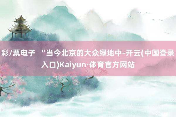 彩/票电子  “当今北京的大众绿地中-开云(中国登录入口)Kaiyun·体育官方网站